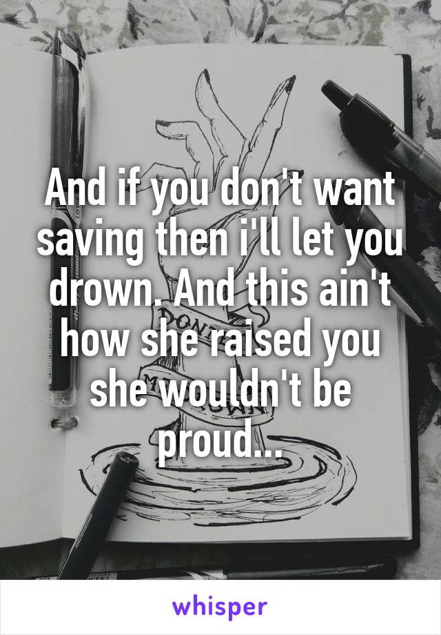 And if you don't want saving then i'll let you drown. And this ain't how she raised you she wouldn't be proud...