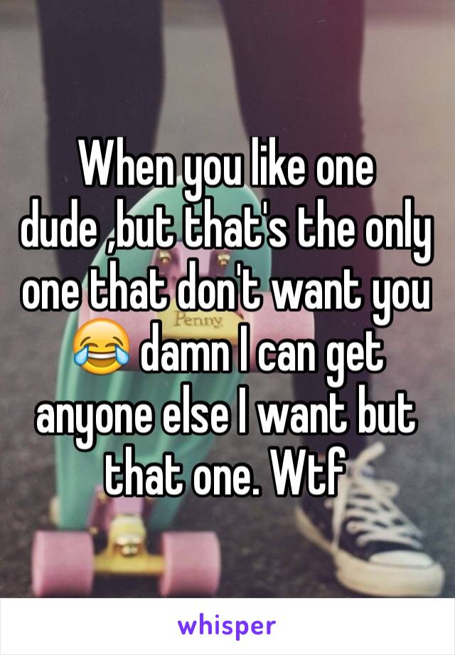 When you like one dude ,but that's the only one that don't want you 😂 damn I can get anyone else I want but that one. Wtf