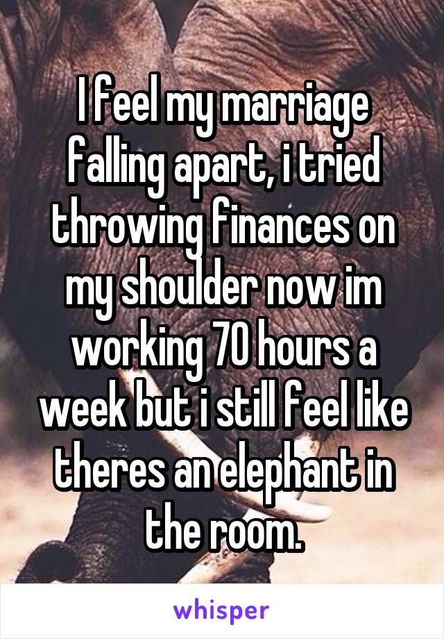I feel my marriage falling apart, i tried throwing finances on my shoulder now im working 70 hours a week but i still feel like theres an elephant in the room.