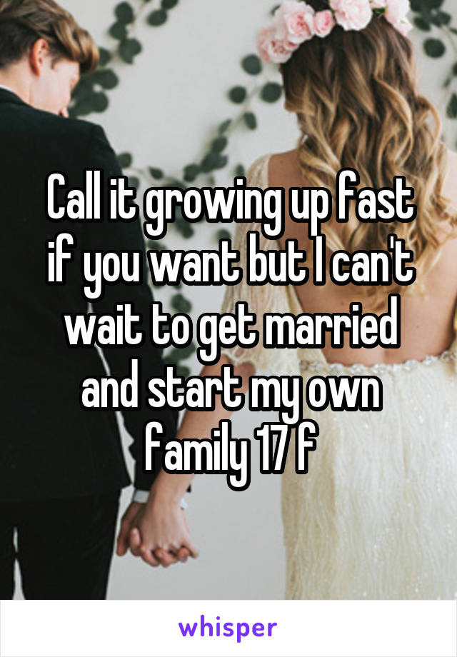 Call it growing up fast if you want but I can't wait to get married and start my own family 17 f