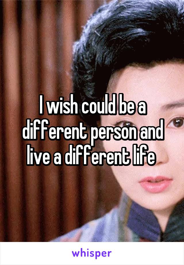 I wish could be a different person and live a different life 