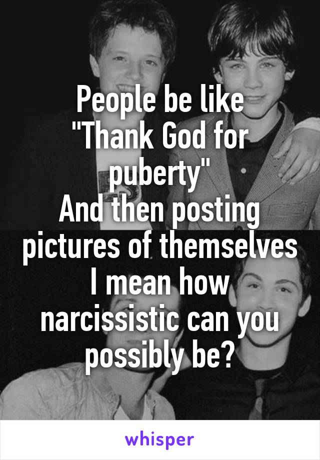 People be like
"Thank God for puberty"
And then posting pictures of themselves
I mean how narcissistic can you possibly be?