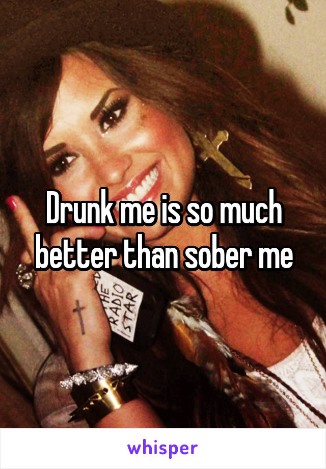 Drunk me is so much better than sober me