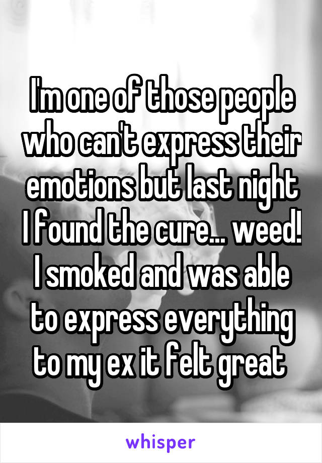 I'm one of those people who can't express their emotions but last night I found the cure... weed! I smoked and was able to express everything to my ex it felt great 