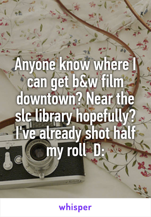 Anyone know where I can get b&w film downtown? Near the slc library hopefully? I've already shot half my roll  D: