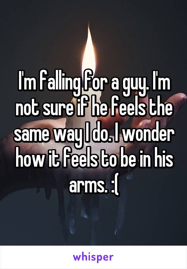 I'm falling for a guy. I'm not sure if he feels the same way I do. I wonder how it feels to be in his arms. :(