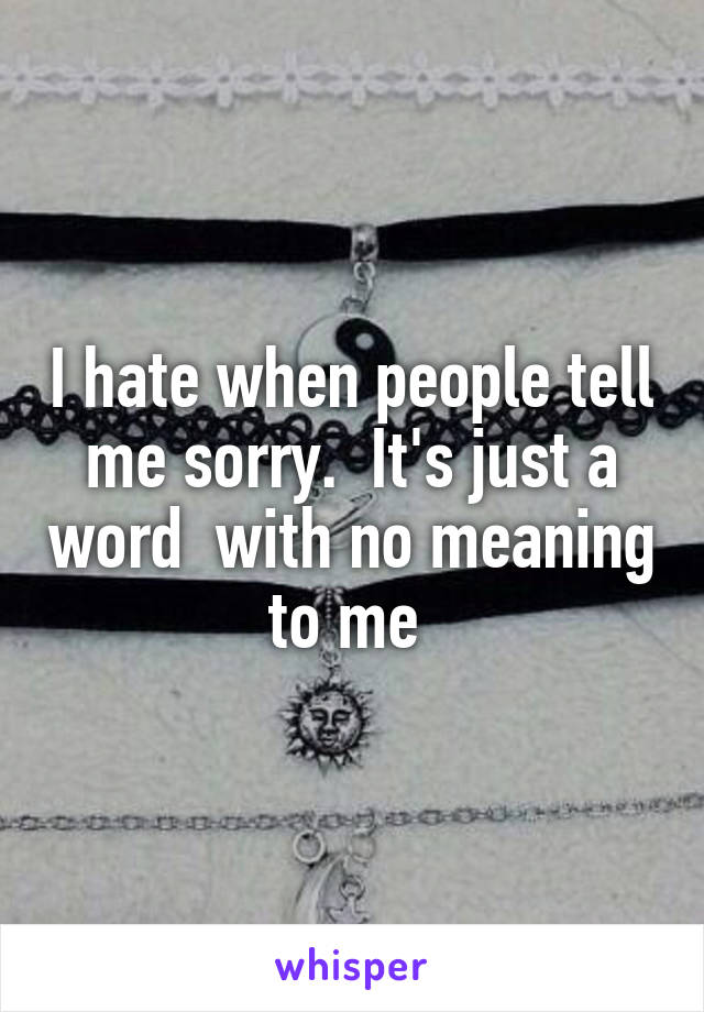 I hate when people tell me sorry.  It's just a word  with no meaning to me 