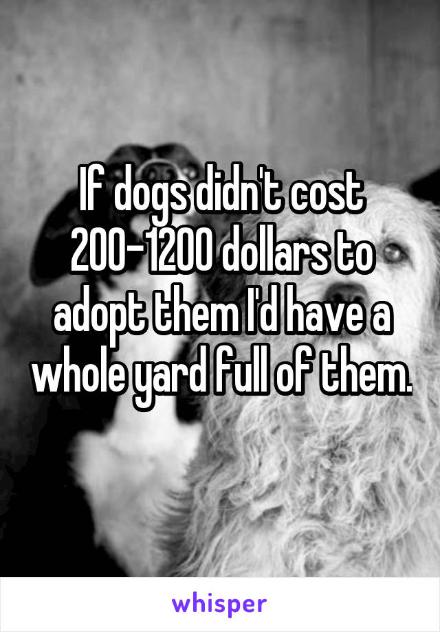 If dogs didn't cost 200-1200 dollars to adopt them I'd have a whole yard full of them. 