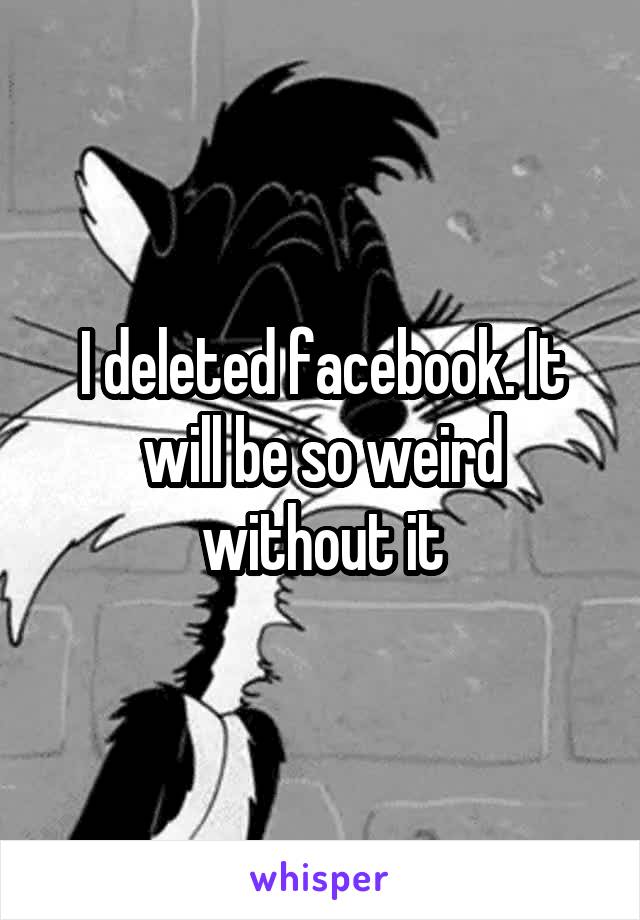 I deleted facebook. It will be so weird without it