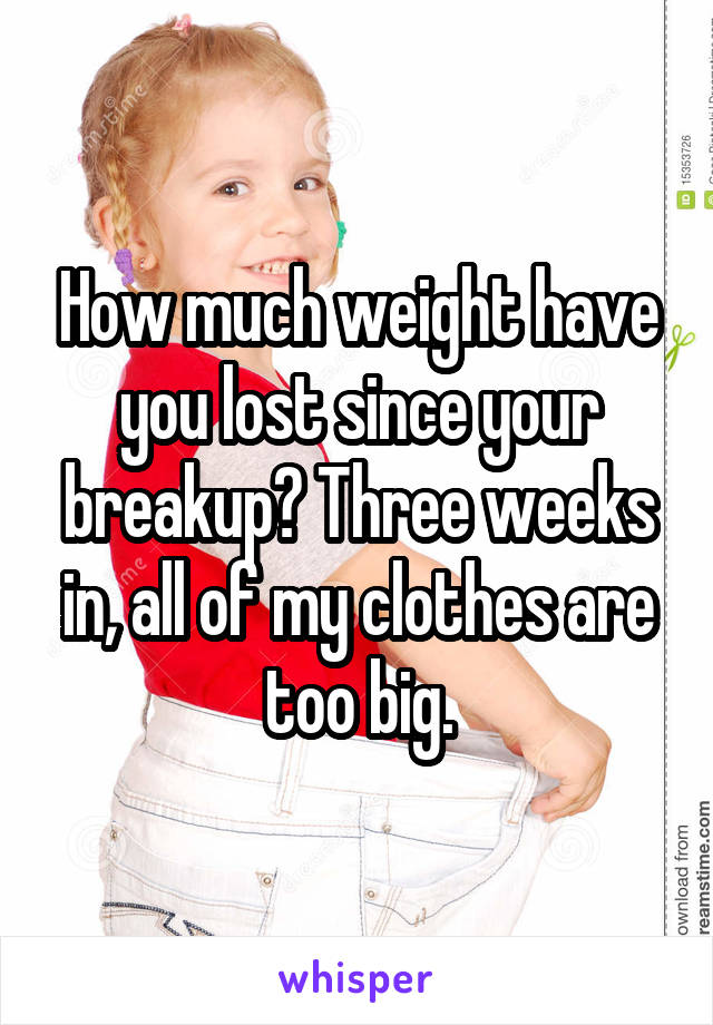 How much weight have you lost since your breakup? Three weeks in, all of my clothes are too big.