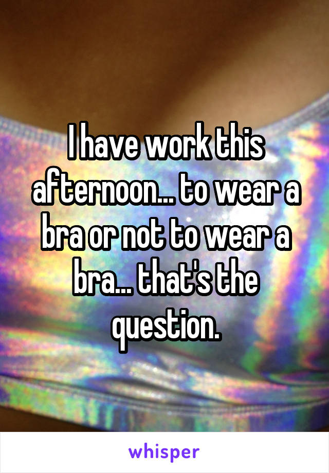 I have work this afternoon... to wear a bra or not to wear a bra... that's the question.