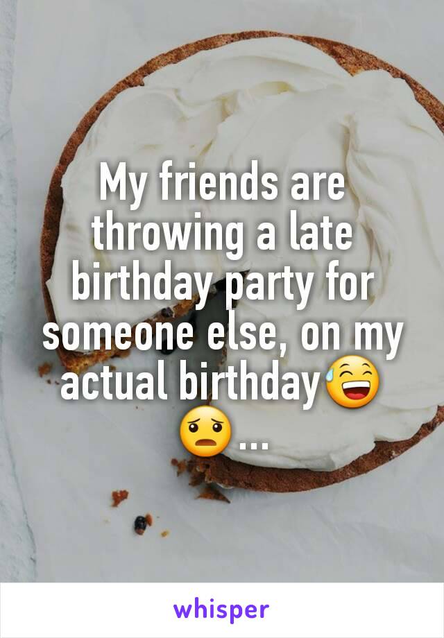 My friends are throwing a late birthday party for someone else, on my actual birthdayðŸ˜…ðŸ˜¦...