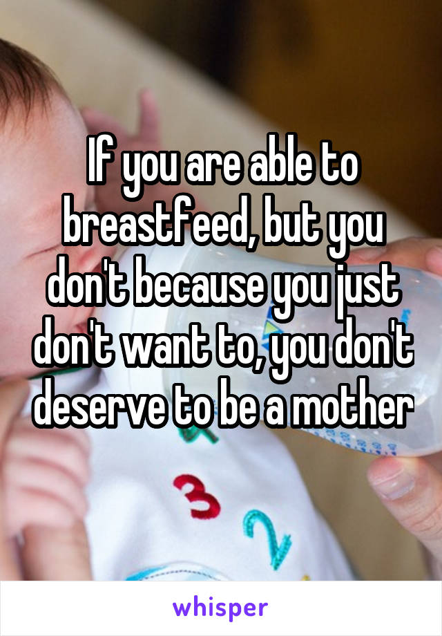 If you are able to breastfeed, but you don't because you just don't want to, you don't deserve to be a mother 