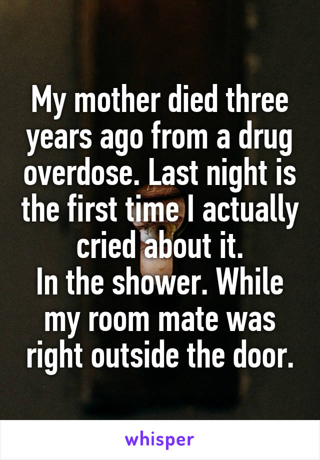 My mother died three years ago from a drug overdose. Last night is the first time I actually cried about it.
In the shower. While my room mate was right outside the door.