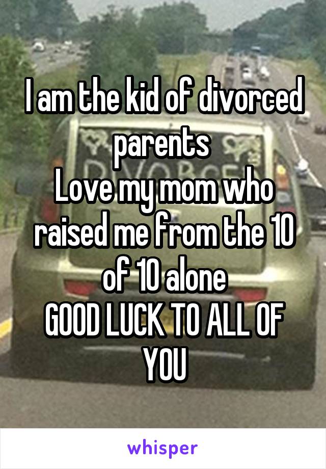 I am the kid of divorced parents 
Love my mom who raised me from the 10 of 10 alone
GOOD LUCK TO ALL OF YOU