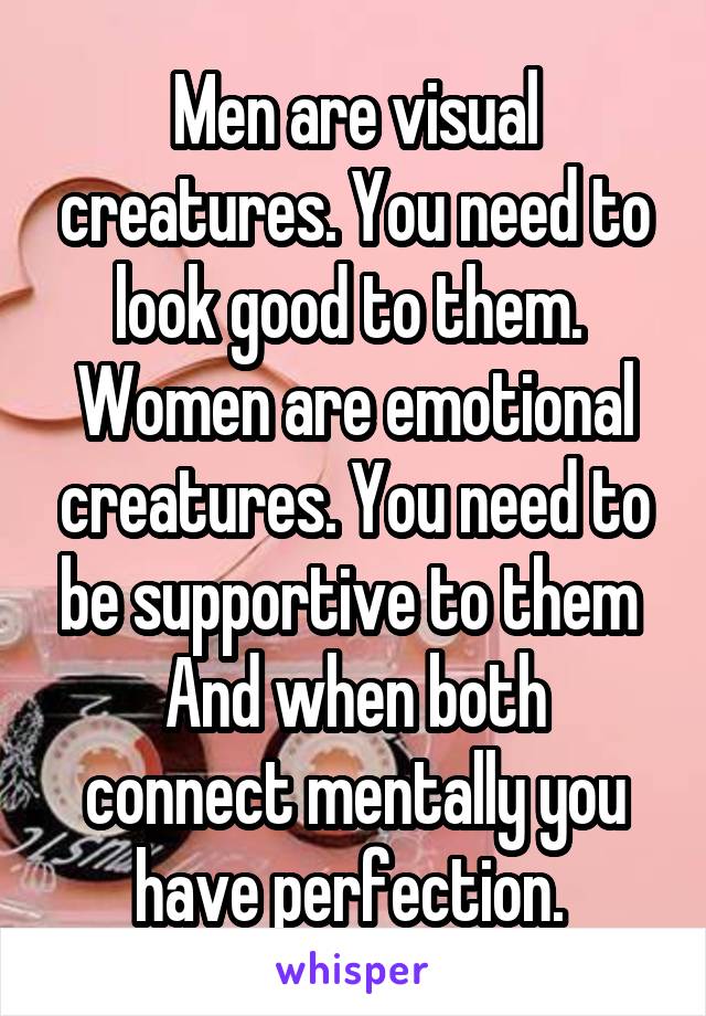Men are visual creatures. You need to look good to them. 
Women are emotional creatures. You need to be supportive to them 
And when both connect mentally you have perfection. 