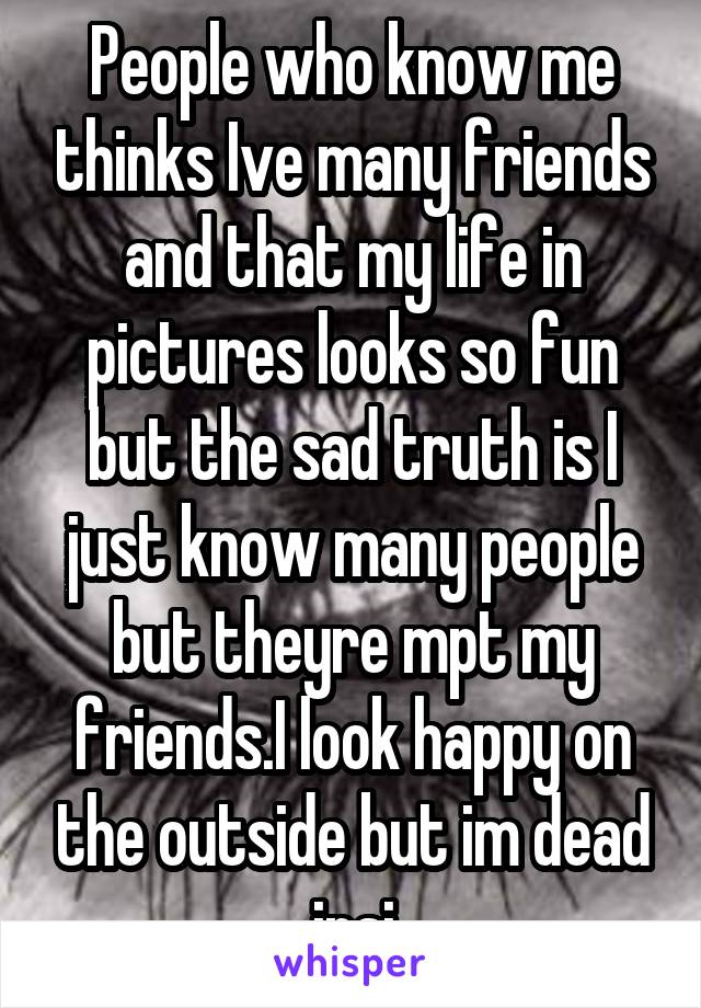 People who know me thinks Ive many friends and that my life in pictures looks so fun but the sad truth is I just know many people but theyre mpt my friends.I look happy on the outside but im dead insi