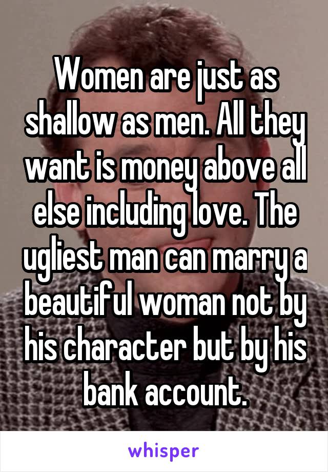 Women are just as shallow as men. All they want is money above all else including love. The ugliest man can marry a beautiful woman not by his character but by his bank account.