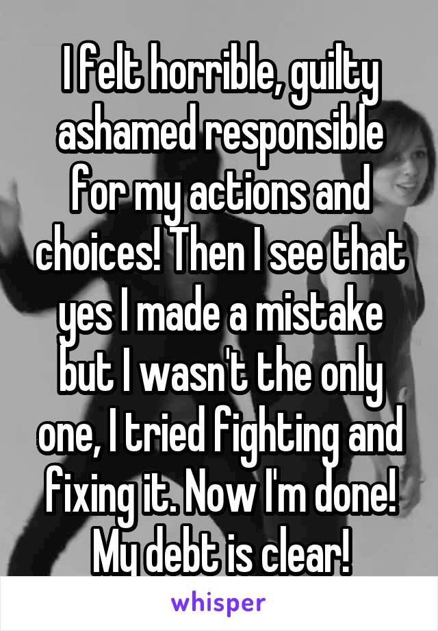 I felt horrible, guilty ashamed responsible for my actions and choices! Then I see that yes I made a mistake but I wasn't the only one, I tried fighting and fixing it. Now I'm done! My debt is clear!