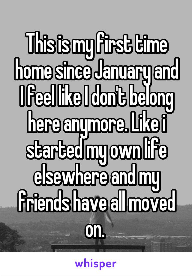 This is my first time home since January and I feel like I don't belong here anymore. Like i started my own life elsewhere and my friends have all moved on. 