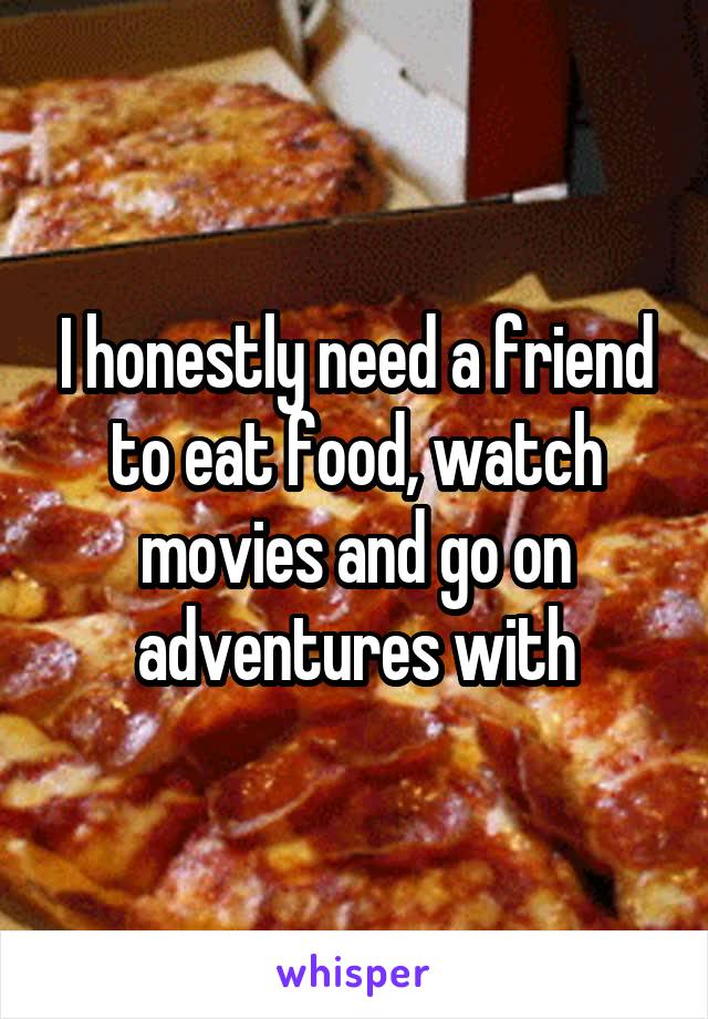 I honestly need a friend to eat food, watch movies and go on adventures with