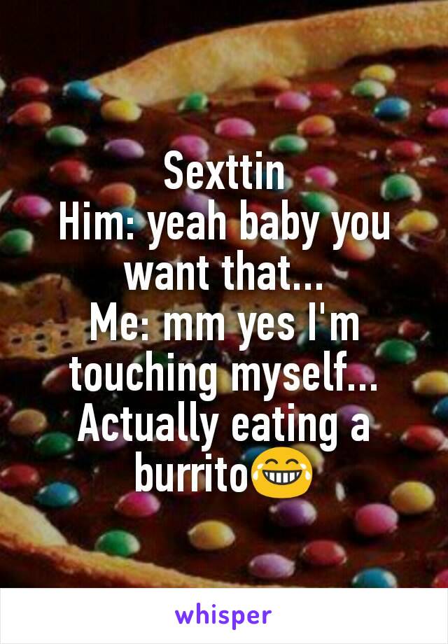Sexttin
Him: yeah baby you want that...
Me: mm yes I'm touching myself...
Actually eating a burrito😂