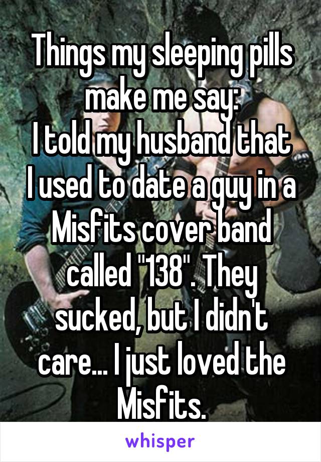 Things my sleeping pills make me say:
I told my husband that I used to date a guy in a Misfits cover band called "138". They sucked, but I didn't care... I just loved the Misfits.