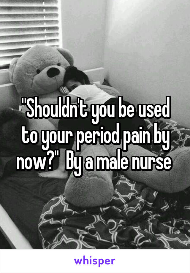 "Shouldn't you be used to your period pain by now?"  By a male nurse 