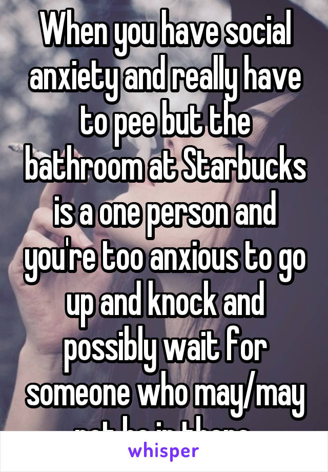 When you have social anxiety and really have to pee but the bathroom at Starbucks is a one person and you're too anxious to go up and knock and possibly wait for someone who may/may not be in there 