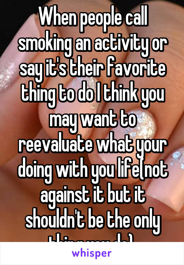 When people call smoking an activity or say it's their favorite thing to do I think you may want to reevaluate what your doing with you life(not against it but it shouldn't be the only thing you do) 