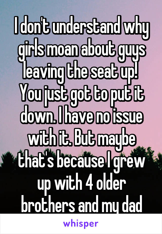 I don't understand why girls moan about guys leaving the seat up! 
You just got to put it down. I have no issue with it. But maybe that's because I grew up with 4 older brothers and my dad