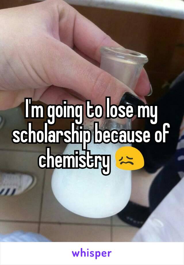 I'm going to lose my scholarship because of chemistry 😖
