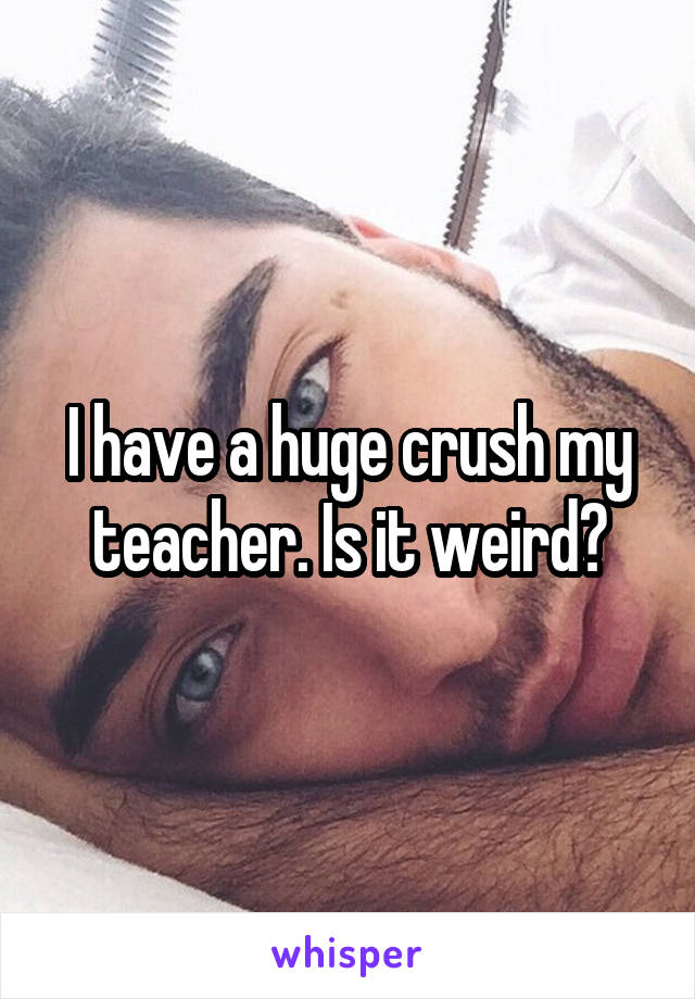 I have a huge crush my teacher. Is it weird?