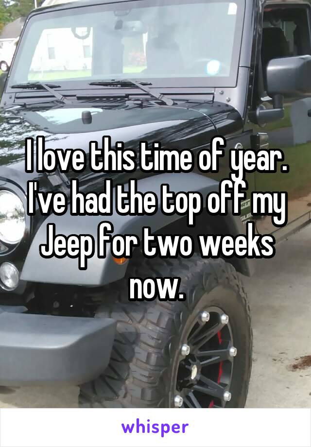 I love this time of year. I've had the top off my Jeep for two weeks now.