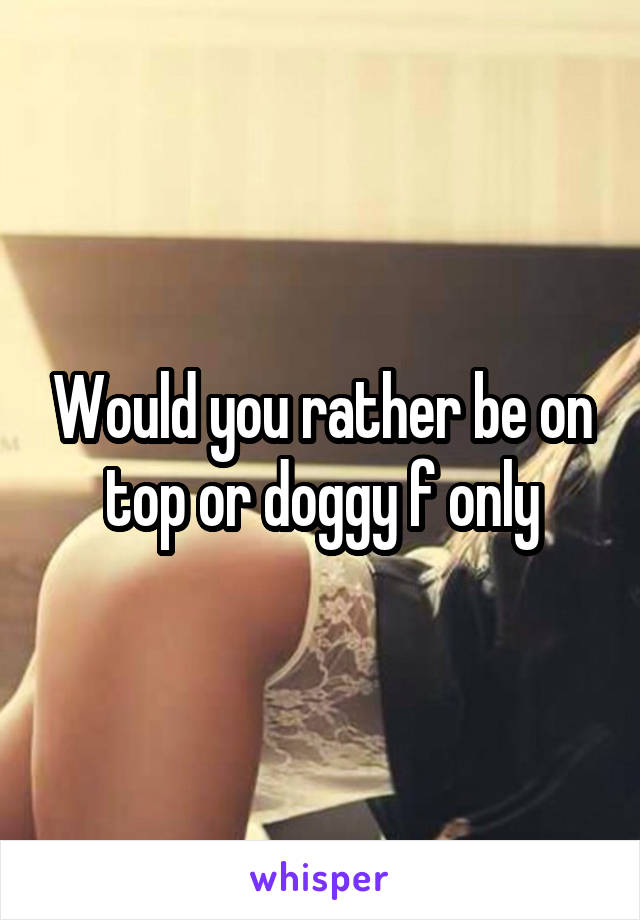 Would you rather be on top or doggy f only