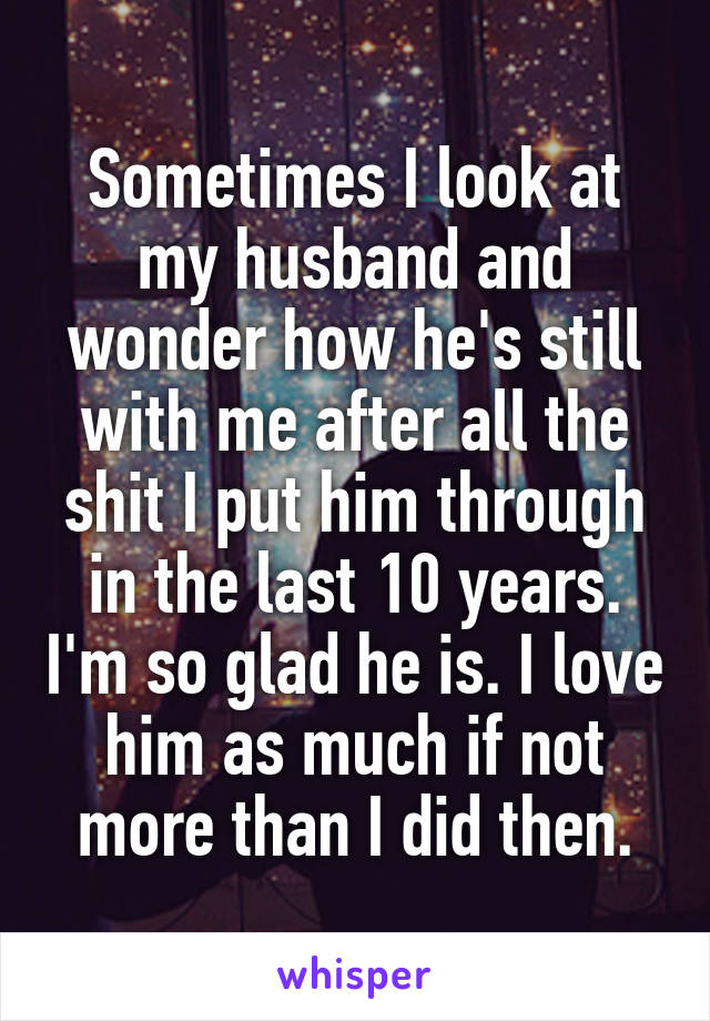Sometimes I look at my husband and wonder how he's still with me after all the shit I put him through in the last 10 years. I'm so glad he is. I love him as much if not more than I did then.