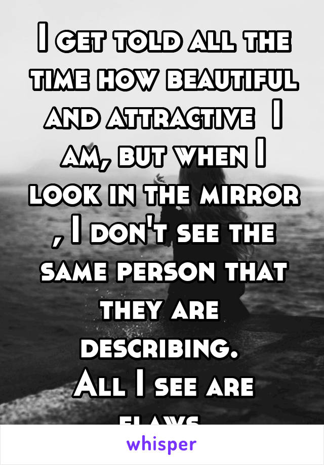 I get told all the time how beautiful and attractive  I am, but when I look in the mirror , I don't see the same person that they are  describing. 
All I see are flaws 