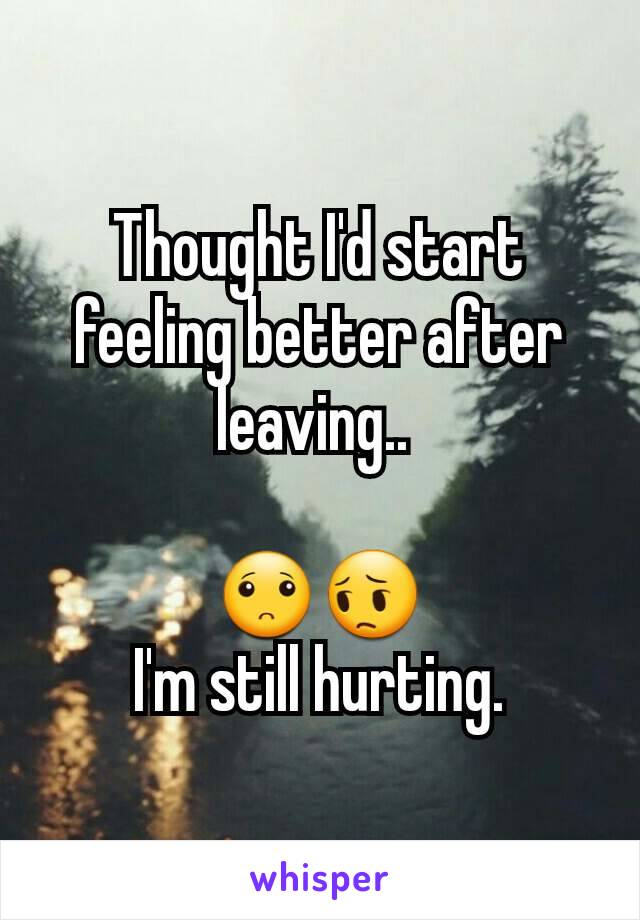 Thought I'd start feeling better after leaving.. 

🙁😔
I'm still hurting.