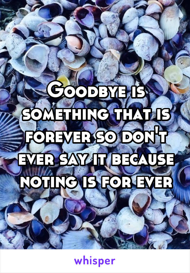 Goodbye is something that is forever so don't ever say it because noting is for ever