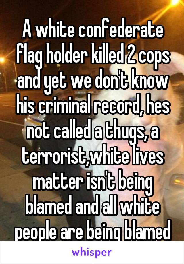 A white confederate flag holder killed 2 cops and yet we don't know his criminal record, hes not called a thugs, a terrorist,white lives matter isn't being blamed and all white people are being blamed