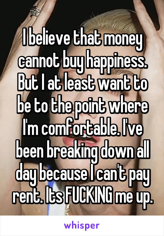 I believe that money cannot buy happiness. But I at least want to be to the point where I'm comfortable. I've been breaking down all day because I can't pay rent. Its FUCKING me up.