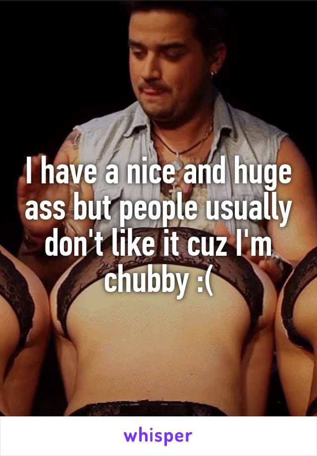 I have a nice and huge ass but people usually don't like it cuz I'm chubby :(