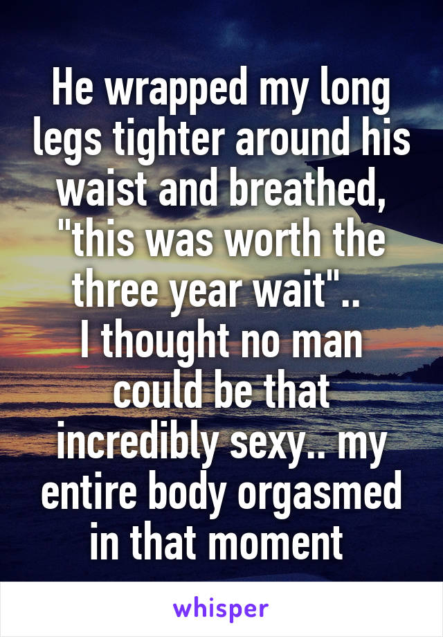 He wrapped my long legs tighter around his waist and breathed, "this was worth the three year wait".. 
I thought no man could be that incredibly sexy.. my entire body orgasmed in that moment 