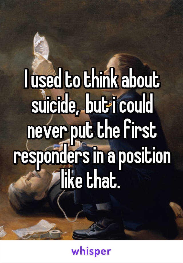 I used to think about suicide,  but i could never put the first responders in a position like that. 