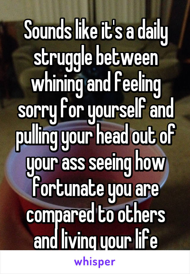 Sounds like it's a daily struggle between whining and feeling sorry for yourself and pulling your head out of your ass seeing how fortunate you are compared to others and living your life