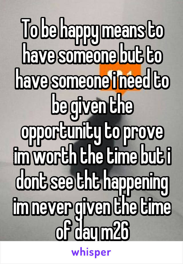 To be happy means to have someone but to have someone i need to be given the opportunity to prove im worth the time but i dont see tht happening im never given the time of day m26