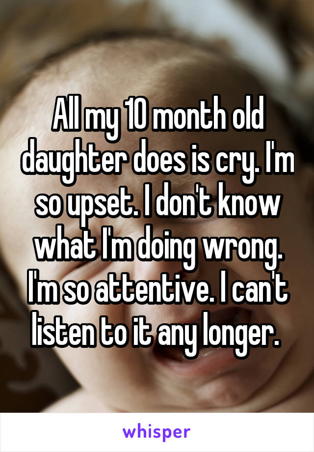 All my 10 month old daughter does is cry. I'm so upset. I don't know what I'm doing wrong. I'm so attentive. I can't listen to it any longer. 