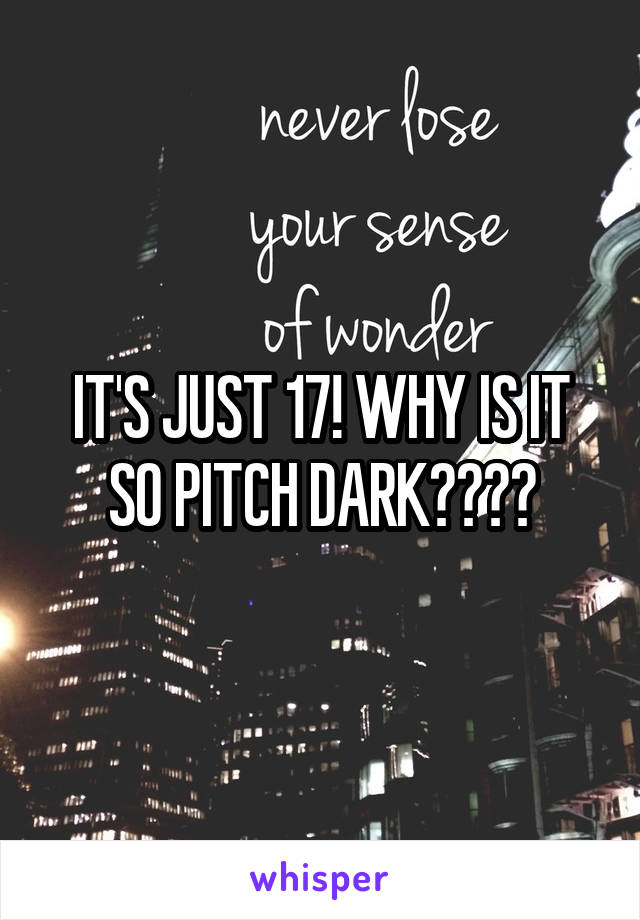 IT'S JUST 17! WHY IS IT SO PITCH DARK????