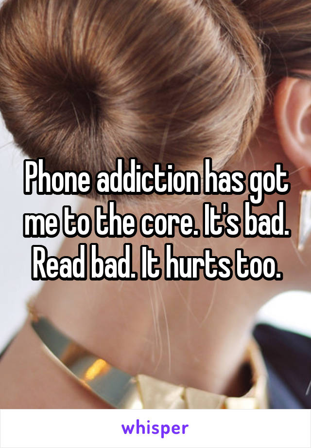 Phone addiction has got me to the core. It's bad. Read bad. It hurts too.