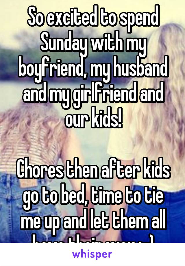 So excited to spend Sunday with my boyfriend, my husband and my girlfriend and our kids!

Chores then after kids go to bed, time to tie me up and let them all have their way ;-)